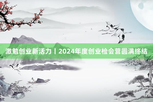 激勉创业新活力丨2024年度创业检会营圆满终结