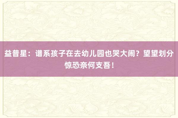 益普星：谱系孩子在去幼儿园也哭大闹？望望划分惊恐奈何支吾！