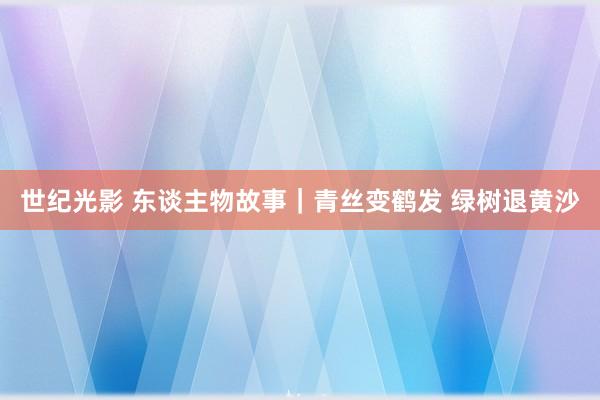 世纪光影 东谈主物故事｜青丝变鹤发 绿树退黄沙