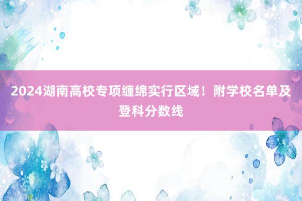 2024湖南高校专项缠绵实行区域！附学校名单及登科分数线