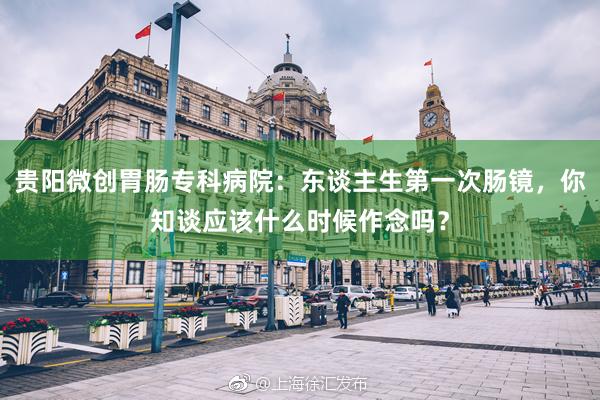 贵阳微创胃肠专科病院：东谈主生第一次肠镜，你知谈应该什么时候作念吗？