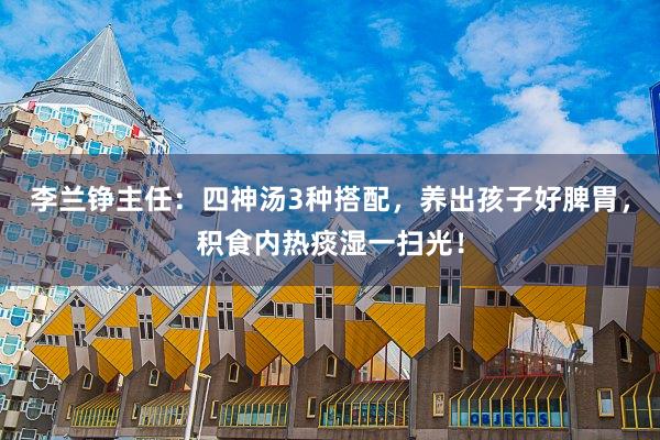 李兰铮主任：四神汤3种搭配，养出孩子好脾胃，积食内热痰湿一扫光！
