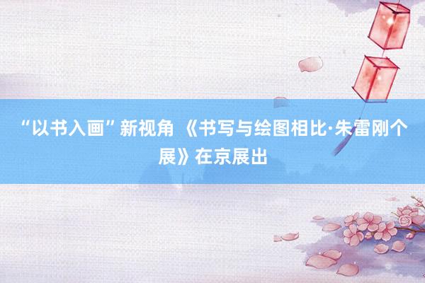 “以书入画”新视角 《书写与绘图相比·朱雷刚个展》在京展出