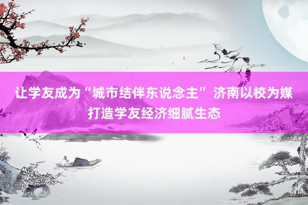让学友成为“城市结伴东说念主” 济南以校为媒打造学友经济细腻生态