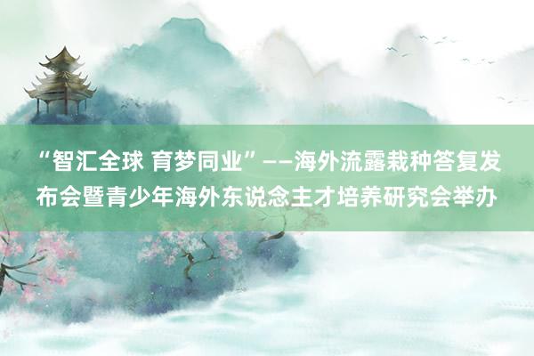 “智汇全球 育梦同业”——海外流露栽种答复发布会暨青少年海外东说念主才培养研究会举办
