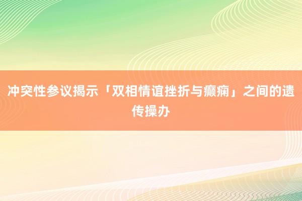冲突性参议揭示「双相情谊挫折与癫痫」之间的遗传操办