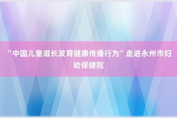 “中国儿童滋长发育健康传播行为”走进永州市妇幼保健院