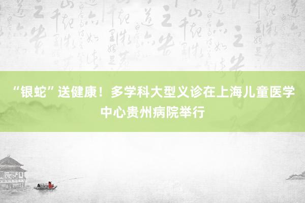 “银蛇”送健康！多学科大型义诊在上海儿童医学中心贵州病院举行