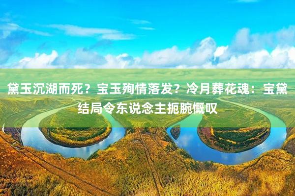 黛玉沉湖而死？宝玉殉情落发？冷月葬花魂：宝黛结局令东说念主扼腕慨叹