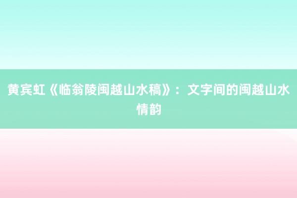 黄宾虹《临翁陵闽越山水稿》：文字间的闽越山水情韵