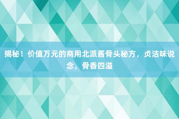 揭秘！价值万元的商用北派酱骨头秘方，贞洁味说念，骨香四溢