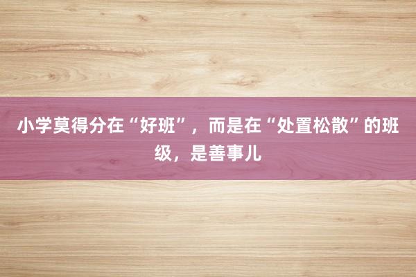 小学莫得分在“好班”，而是在“处置松散”的班级，是善事儿