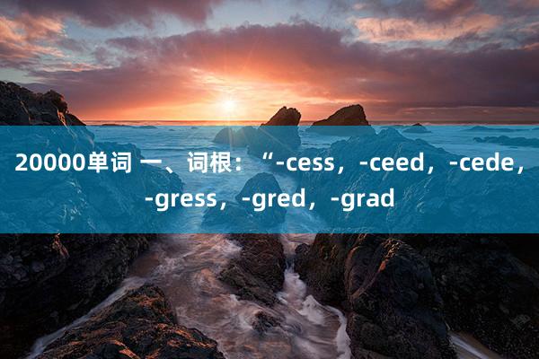20000单词 一、词根：“-cess，-ceed，-cede，-gress，-gred，-grad