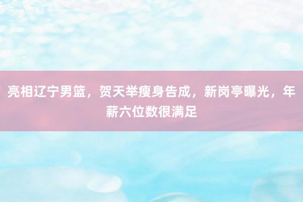 亮相辽宁男篮，贺天举瘦身告成，新岗亭曝光，年薪六位数很满足