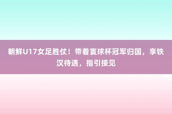 朝鲜U17女足胜仗！带着寰球杯冠军归国，享铁汉待遇，指引接见