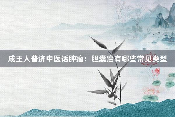 成王人普济中医话肿瘤：胆囊癌有哪些常见类型