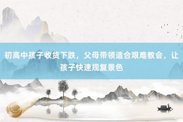 初高中孩子收货下跌，父母带领适合艰难教会，让孩子快速规复景色