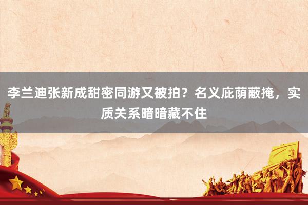 李兰迪张新成甜密同游又被拍？名义庇荫蔽掩，实质关系暗暗藏不住