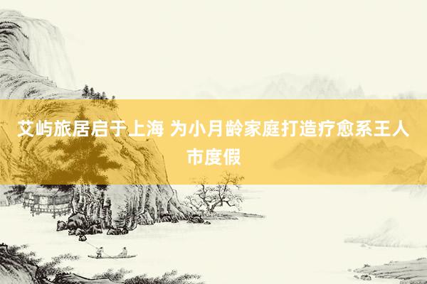 艾屿旅居启于上海 为小月龄家庭打造疗愈系王人市度假