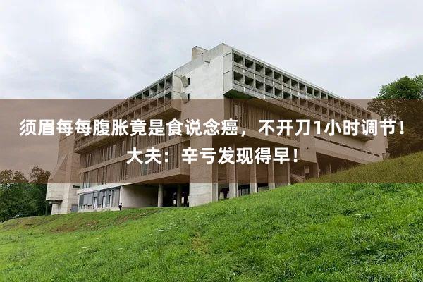 须眉每每腹胀竟是食说念癌，不开刀1小时调节！大夫：辛亏发现得早！