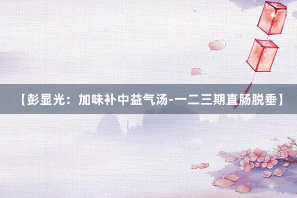 【彭显光：加味补中益气汤-一二三期直肠脱垂】
