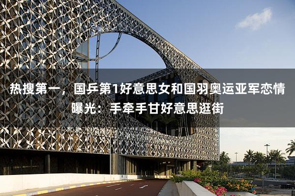热搜第一，国乒第1好意思女和国羽奥运亚军恋情曝光：手牵手甘好意思逛街