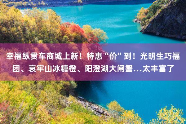 幸福纵贯车商城上新！特惠“价”到！光明生巧福团、哀牢山冰糖橙、阳澄湖大闸蟹…太丰富了