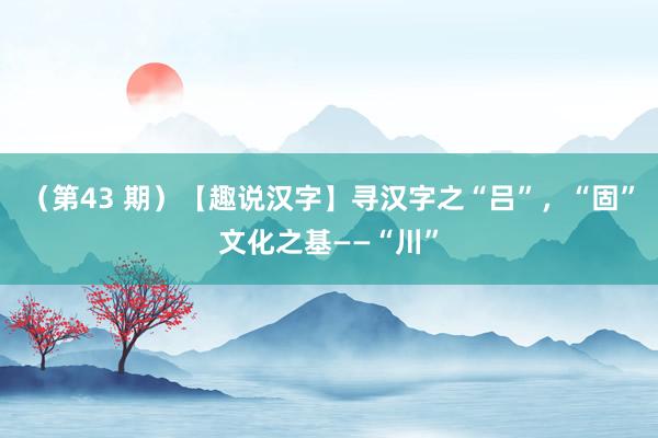 （第43 期）【趣说汉字】寻汉字之“吕”，“固”文化之基——“川”