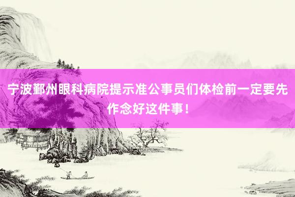 宁波鄞州眼科病院提示准公事员们体检前一定要先作念好这件事！