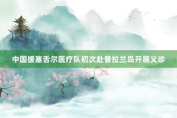 中国援塞舌尔医疗队初次赴普拉兰岛开展义诊