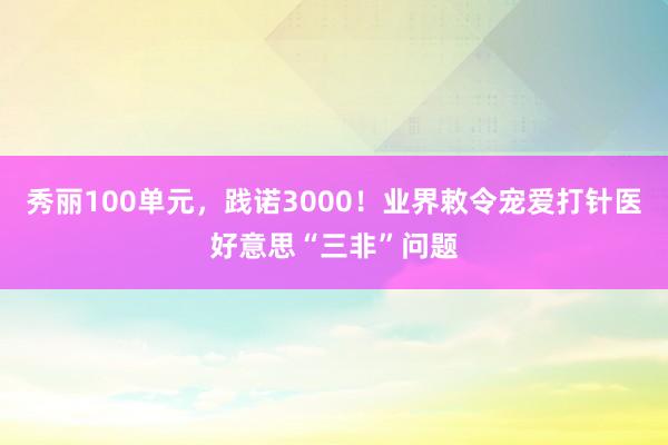 秀丽100单元，践诺3000！业界敕令宠爱打针医好意思“三非”问题