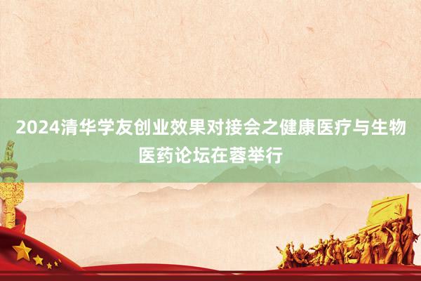 2024清华学友创业效果对接会之健康医疗与生物医药论坛在蓉举行
