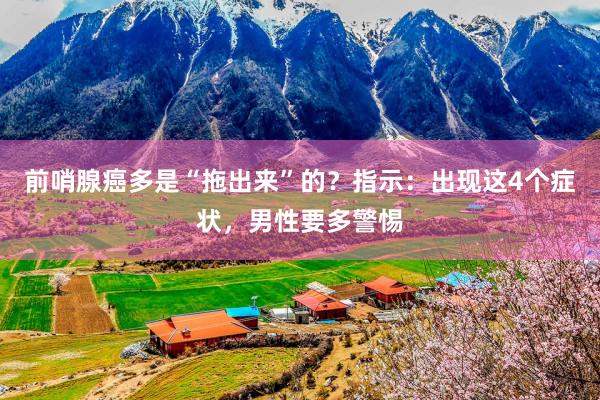 前哨腺癌多是“拖出来”的？指示：出现这4个症状，男性要多警惕