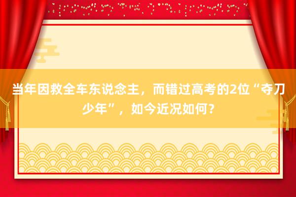 当年因救全车东说念主，而错过高考的2位“夺刀少年”，如今近况如何？