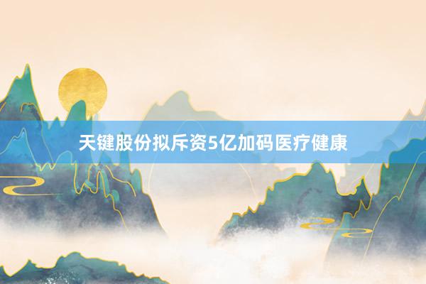 天键股份拟斥资5亿加码医疗健康