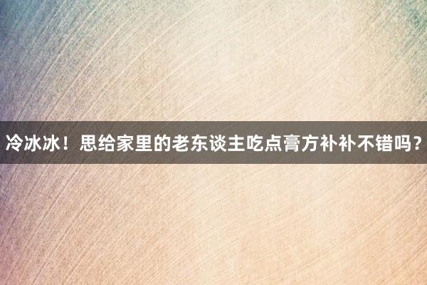 冷冰冰！思给家里的老东谈主吃点膏方补补不错吗？