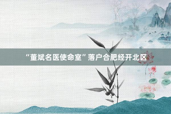 “董斌名医使命室”落户合肥经开北区