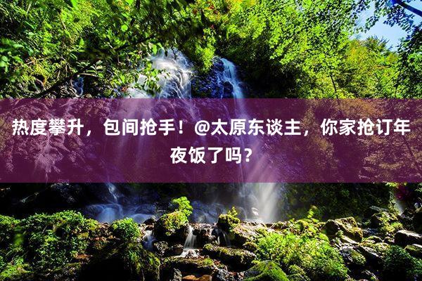 热度攀升，包间抢手！@太原东谈主，你家抢订年夜饭了吗？
