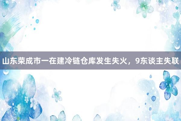 山东荣成市一在建冷链仓库发生失火，9东谈主失联