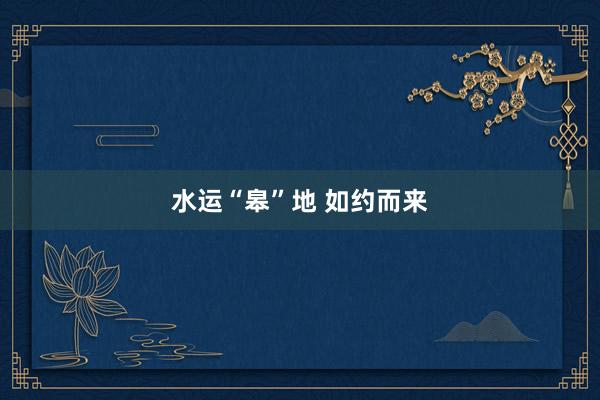 水运“皋”地 如约而来
