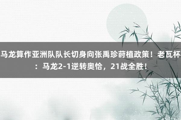 马龙算作亚洲队队长切身向张禹珍莳植政策！老瓦杯：马龙2-1逆转奥恰，21战全胜！