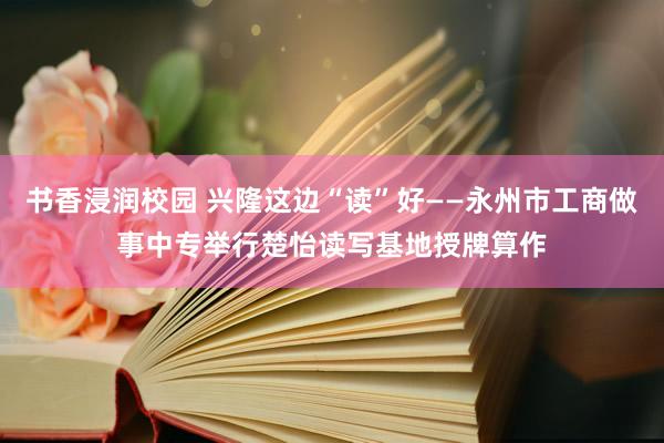 书香浸润校园 兴隆这边“读”好——永州市工商做事中专举行楚怡读写基地授牌算作
