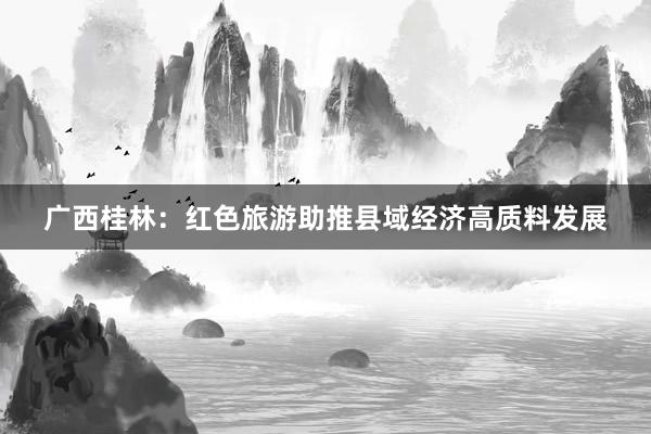 广西桂林：红色旅游助推县域经济高质料发展